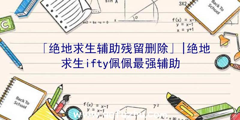 「绝地求生辅助残留删除」|绝地求生ifty佩佩最强辅助